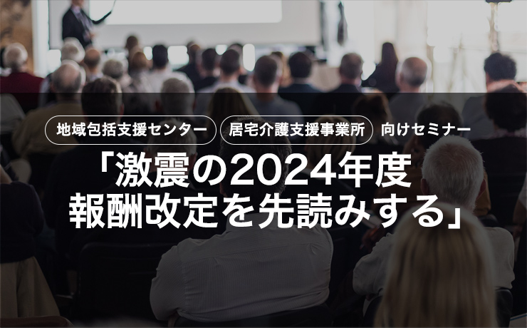 【CMO会員】地域包括支援センター 居宅介護事業所向けセミナー「激震の2024年度 報酬改定を先読みする」