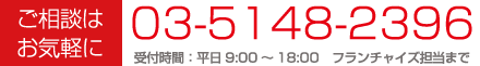 ご相談はお気軽に 03-5148-2396 受付時間: 平日9:00〜18:00 フランチャイズ担当まで