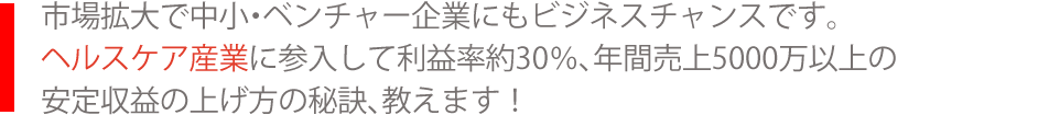 市場拡大で中小・ベンチャー企業にもビジネスチャンスです。ヘルスケア産業に参入して利益率約30％、年間売上5000万以上の安定収益の上げ方の秘訣、教えます！