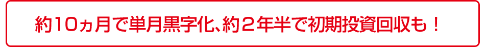 約10ヵ月で単月黒字化、約２年半で初期投資回収も！