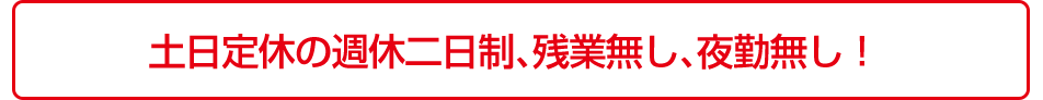 土日定休の週休二日制、残業無し、夜勤無し！