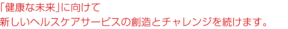 「健康な未来」に向けて新しいヘルスケアサービスの創造とチャレンジを続けます。